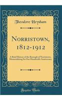 Norristown, 1812-1912: A Brief History of the Borough of Norristown, Memorializing Its One Hundredth Anniversary (Classic Reprint)