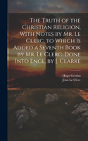 Truth of the Christian Religion, With Notes by Mr. Le Clerc. to Which Is Added a Seventh Book by Mr. Le Clerc. Done Into Engl. by J. Clarke