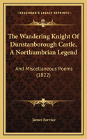 The Wandering Knight Of Dunstanborough Castle, A Northumbrian Legend: And Miscellaneous Poems (1822)(English)