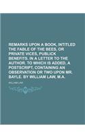 Remarks Upon a Book, Intitled the Fable of the Bees, or Private Vices, Publick Benefits. in a Letter to the Author. to Which Is Added, a PostScript, C