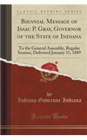 Biennial Message of Isaac P. Gray, Governor of the State of Indiana: To the General Assembly, Regular Session, Delivered January 11, 1889 (Classic Reprint)
