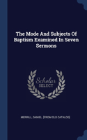 Mode And Subjects Of Baptism Examined In Seven Sermons