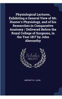 Physiological Lectures, Exhibiting a General View of Mr. Hunter's Physiology, and of his Researches in Comparative Anatomy / Delivered Before the Royal College of Surgeons, in the Year 1817 by John Abernethy
