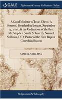 A Good Minister of Jesus Christ. a Sermon, Preached in Boston, September 15, 1797. at the Ordination of the Rev. Mr. Stephen Smith Nelson. by Samuel Stillman, D.D. Pastor of the First Baptist Church in Boston