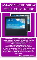 Amazon Echo Show 2018 Latest Guide: 2018 Latest Guide on Amazon Echo Show That Will Unlock the True Potentials & Functionalities of Amazon Echo Show & Also Exposing You to the Tricks & Tips of Getting the Best of Amazon Echo Show