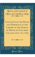 Catalogue of the Books and Pamphlets in the Library of the School of Mines of Columbia College, July 1st, 1875 (Classic Reprint)