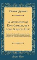 A Vindication of King Charles, or a Loyal Subjects Duty: Manifested in Vindicating His Soveraigne from Those Aspersions Cast Upon Him by Certaine Persons, in a Scandalous Libel, Entituled, the King's Cabinet Opened (Classic Reprint)
