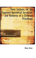 Three Lectures, on the Supposed Apostolical Succession and Authority of a Christian Priesthood: (English)