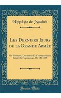 Les Derniers Jours de la Grande Armée: Ou Souvenirs, Documens Et Correspondance Inédite de Napoléon en 1814 Et 1815 (Classic Reprint)