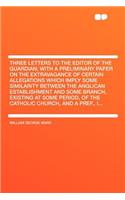 Three Letters to the Editor of the Guardian; With a Preliminary Paper on the Extravagance of Certain Allegations Which Imply Some Similarity Between the Anglican Establishment and Some Branch, Existing at Some Period, of the Catholic Church, and a
