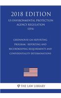 Greenhouse Gas Reporting Program - Reporting and Recordkeeping Requirements and Confidentiality Determinations (Us Environmental Protection Agency Regulation) (Epa) (2018 Edition)