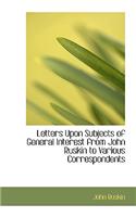 Letters Upon Subjects of General Interest from John Ruskin to Various Correspondents