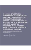 A Course of Lectures, Containing a Description and Systematic Arrangement of the Several Branches of Divinity; Accompanied with an Account, Both of the Principal Authors, and of the Progress, Which Has Been Made at Different Periods, in Theological: (English)