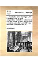 An introduction to the making of Latin Comprising after an easy, compendious method, the substance of the Latin syntax, To which is subjoined, a succinct account of ancient Greece and Rome, The twenty-fifth ed