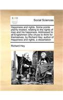 Happiness and Rights. Some Points Plainly Treated, Relating to the Rights of Man and His Happiness. Addressed to All Englishmen Who Chuse to Think for Themselves, by Richard Hey; Author of Happiness and Rights, a Dissertation