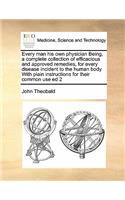 Every Man His Own Physician Being, a Complete Collection of Efficacious and Approved Remedies, for Every Disease Incident to the Human Body with Plain Instructions for Their Common Use Ed 2