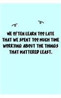 We often learn too late that we spent too much time worrying about the things that mattered least. Journal