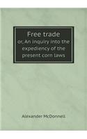 Free Trade Or, an Inquiry Into the Expediency of the Present Corn Laws