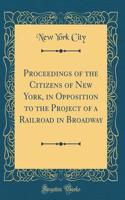 Proceedings of the Citizens of New York, in Opposition to the Project of a Railroad in Broadway (Classic Reprint)