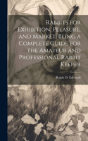 Rabbits for Exhibition, Pleasure, and Market, Being a Complete Guide for the Amateur and Professional Rabbit Keeper