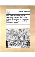 The Case Re-Stated; Or an Examine of a Late Pamphlet, Intitled, the State of the Nation of the Year 1747, &c. ... in a Letter to a Friend.