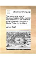 The Fashionable Lady; Or Harlequin's Opera. in the Manner of a Rehearsal. as It Is Perform'd at the Theatre in Goodman's-Fields. Written by Mr. Ralph.