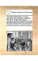 Ladies Dispensatory: Or, Every Woman Her Own Physician. Treating of the Nature, Causes, and Various Symptoms, of All the Diseases, That Most Peculiarly Affect the Fair S