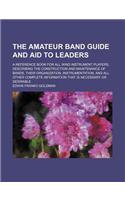The Amateur Band Guide and Aid to Leaders; A Reference Book for All Wind Instrument Players, Describing the Construction and Maintenance of Bands, Their Organization, Instrumentation, and All Other Complete Information That Is Necessary or Desirabl