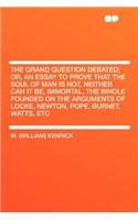 The Grand Question Debated; Or, an Essay to Prove That the Soul of Man Is Not, Neither Can It Be, Immortal. the Whole Founded on the Arguments of Locke, Newton, Pope, Burnet, Watts, Etc: (English)