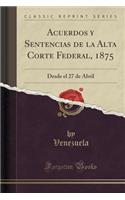 Acuerdos y Sentencias de la Alta Corte Federal, 1875: Desde El 27 de Abril (Classic Reprint)(Spanish)