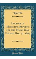 Louisville Municipal Reports for the Fiscal Year Ending Dec. 31, 1867 (Classic Reprint)