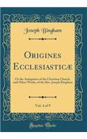 Origines Ecclesiasticï¿½, Vol. 4 of 9: Or the Antiquities of the Christian Church, and Other Works, of the Rev. Joseph Bingham (Classic Reprint): Or the Antiquities of the Christian Church, and Other Works, of the Rev. Joseph Bingham (Classic Reprint)