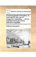 Pharmacopoeia Chirurgica; Or, Formul for the Use of Surgeons; Including, ... All the Principal Formul of the Different Hospitals.