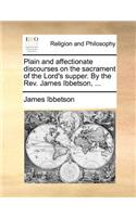 Plain and Affectionate Discourses on the Sacrament of the Lord's Supper. by the Rev. James Ibbetson, ...