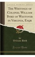 The Writings of Colonel William Byrd of Westover in Virginia, Esqr (Classic Reprint)