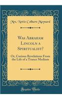 Was Abraham Lincoln a Spiritualist?: Or, Curious Revelations from the Life of a Trance Medium (Classic Reprint)