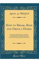 How to Break, Ride and Drive a Horse: Containing a Complete Treatise on the Horse, Describing the Most Useful Horses for Business, and the Best Horses for the Road; Also Giving Instructions in Breaking, Riding and Driving Horses (Classic Reprint): Containing a Complete Treatise on the Horse, Describing the Most Useful Horses for Business, and the Best Horses for the Road; Also Giving Instructi