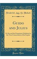 Guido and Julius: Or Sin and the Propitiator Exhibited in the True Consecration of the Sceptic (Classic Reprint)