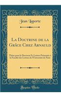 La Doctrine de la Grâce Chez Arnauld: Thèse pour le Doctorat Ès Lettres Présentée à la Faculté des Lettres de l'Université de Paris (Classic Reprint)