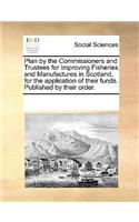 Plan by the Commissioners and Trustees for Improving Fisheries and Manufactures in Scotland, for the application of their funds. Published by their order.