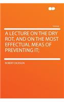 A Lecture on the Dry Rot, and on the Most Effectual Meas of Preventing It;
