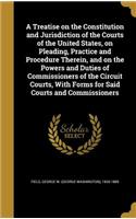 Treatise on the Constitution and Jurisdiction of the Courts of the United States, on Pleading, Practice and Procedure Therein, and on the Powers and Duties of Commissioners of the Circuit Courts, With Forms for Said Courts and Commissioners