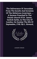 The Deliverance Of Jerusalem From The Insults And Invasion Of The Idolatrous Assyrians, ... A Sermon Preached In The Parish-church Of St. James, Garlick-hythe, In The City Of London, On Sunday The 8th Of September, 1745. By L. Howard,