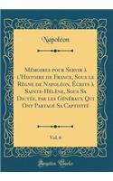 MÃ©moires Pour Servir Ã? l'Histoire de France, Sous Le RÃ¨gne de NapolÃ©on, Ã?crits Ã? Sainte-HÃ©lÃ¨ne, Sous Sa DictÃ©e, Par Les GÃ©nÃ©raux Qui Ont PartagÃ© Sa CaptivitÃ©, Vol. 6 (Classic Reprint)