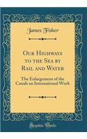 Our Highways to the Sea by Rail and Water: The Enlargement of the Canals an International Work (Classic Reprint): The Enlargement of the Canals an International Work (Classic Reprint)