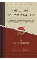 The Quebec Railway Statutes: A Compilation of All Railway Charters Granted, with the Amendments Thereto, Up to and Including the Session of 1883; With a Copious Alphabetical Index (Classic Reprint)