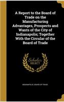 A Report to the Board of Trade on the Manufacturing Advantages, Prospects and Wants of the City of Indianapolis; Together with the Circular of the Board of Trade