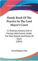 Handy Book Of The Practice In The Lord Mayor's Court: In Ordinary Actions And In Foreign Attachment, Under The New Statute And Rules Of Court (1861)