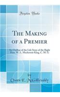 The Making of a Premier: An Outline of the Life Story of the Right Hon. W. L. MacKenzie King, C. M. G (Classic Reprint)