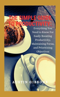 The Simple Guide To Productivity: Everything You Need to know for Easily Boosting Productivity, Maintaining Focus, and Prioritizing Objectives